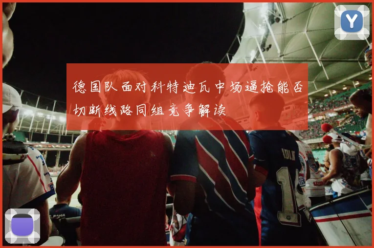 德国队面对科特迪瓦中场逼抢能否切断线路同组竞争解读