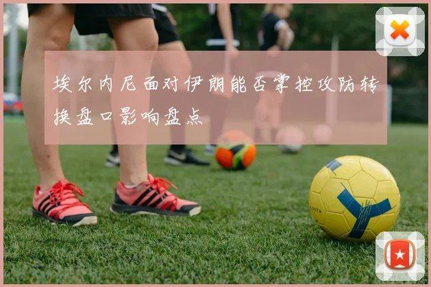 埃尔内尼面对伊朗能否掌控攻防转换盘口影响盘点