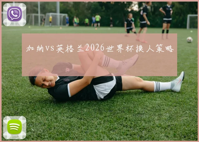 加纳vs英格兰2026世界杯换人策略