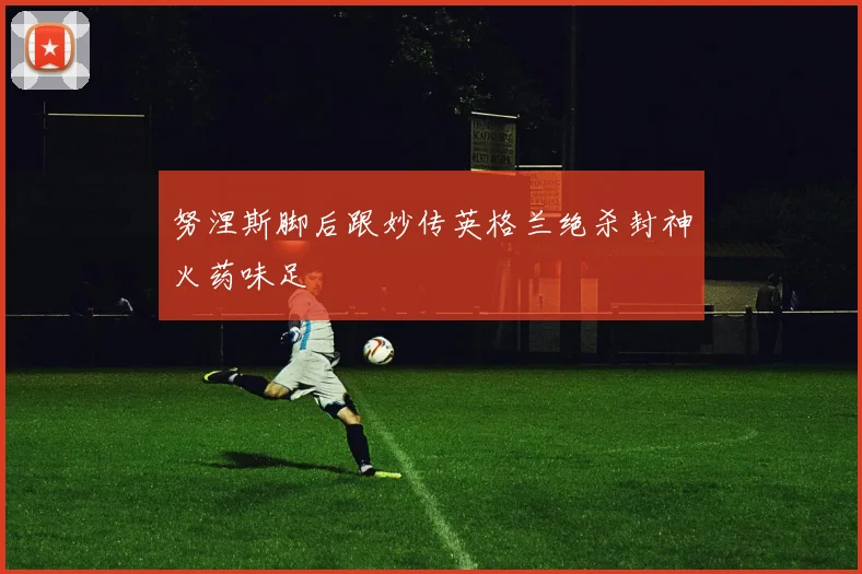 努涅斯脚后跟妙传英格兰绝杀封神火药味足