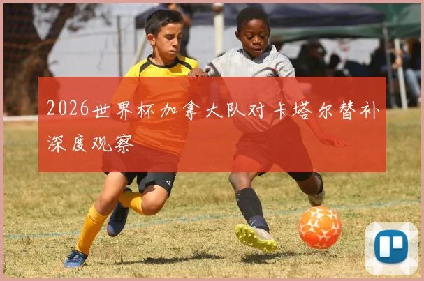2026世界杯加拿大队对卡塔尔替补深度观察