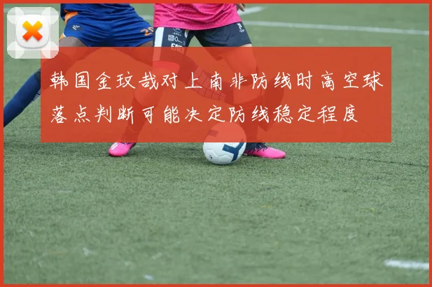 韩国金玟哉对上南非防线时高空球落点判断可能决定防线稳定程度