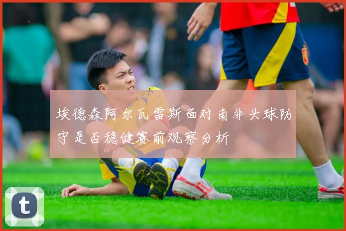 埃德森阿尔瓦雷斯面对南非头球防守是否稳健赛前观察分析