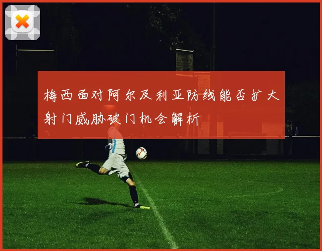梅西面对阿尔及利亚防线能否扩大射门威胁破门机会解析