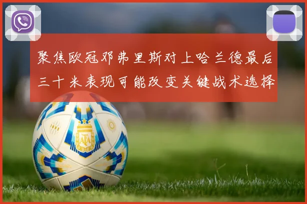 聚焦欧冠邓弗里斯对上哈兰德最后三十米表现可能改变关键战术选择