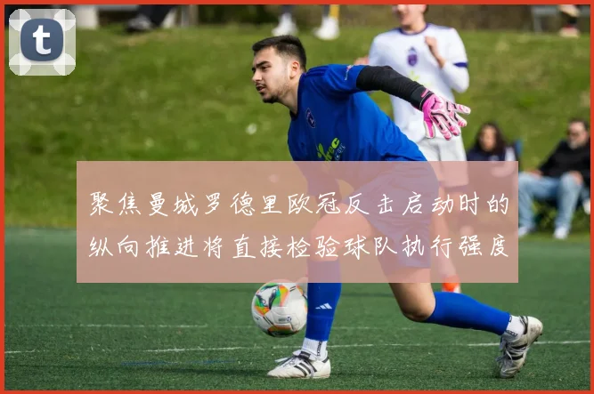 聚焦曼城罗德里欧冠反击启动时的纵向推进将直接检验球队执行强度