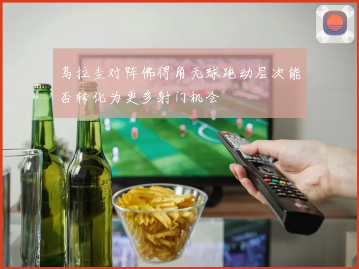 乌拉圭对阵佛得角无球跑动层次能否转化为更多射门机会