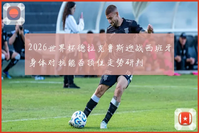 2026世界杯德拉克鲁斯迎战西班牙身体对抗能否顶住走势研判