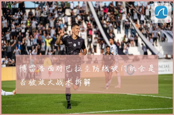 博雷洛面对巴拉圭防线破门机会是否被放大战术拆解