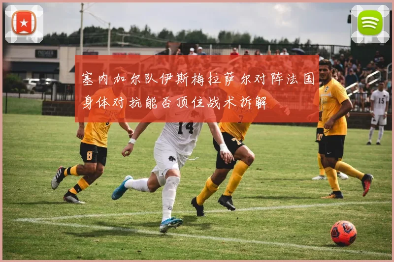 塞内加尔队伊斯梅拉萨尔对阵法国身体对抗能否顶住战术拆解