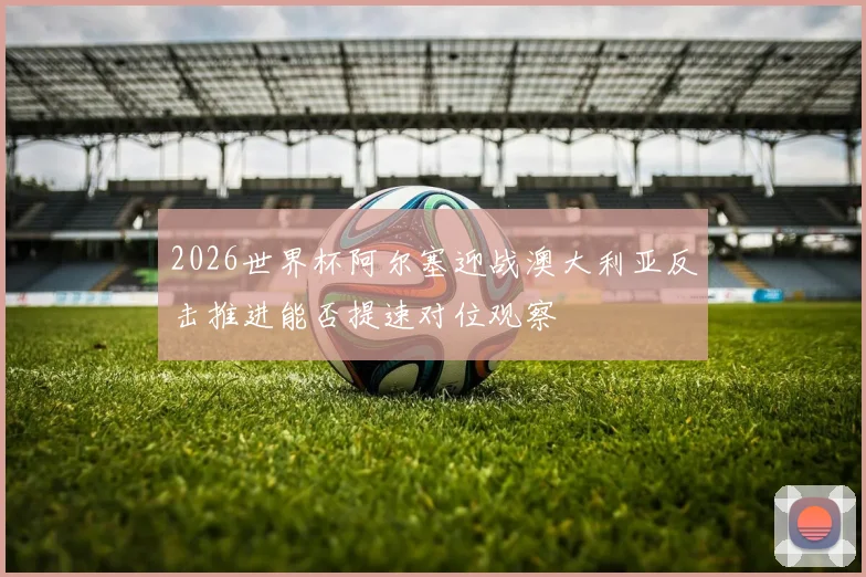 2026世界杯阿尔塞迎战澳大利亚反击推进能否提速对位观察
