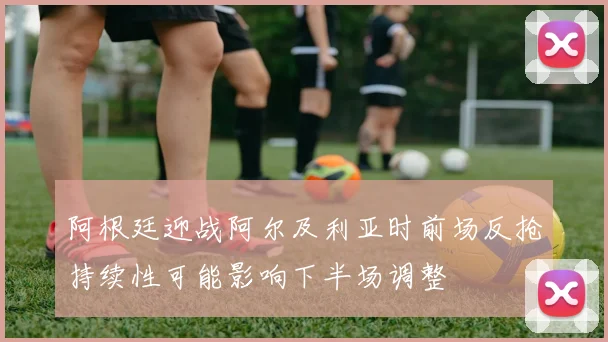 阿根廷迎战阿尔及利亚时前场反抢持续性可能影响下半场调整