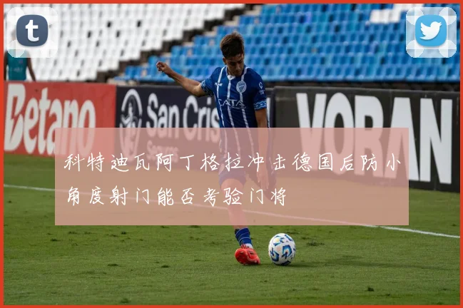 科特迪瓦阿丁格拉冲击德国后防小角度射门能否考验门将