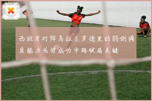 西班牙对阵乌拉圭罗德里的弱侧调度能力或将成为中路破局关键