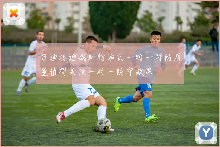吕迪格迎战科特迪瓦一对一盯防质量值得关注一对一防守效果