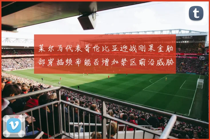 莱尔马代表哥伦比亚迎战刚果金肋部穿插频率能否增加禁区前沿威胁