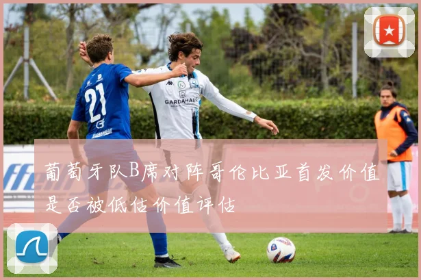 葡萄牙队B席对阵哥伦比亚首发价值是否被低估价值评估