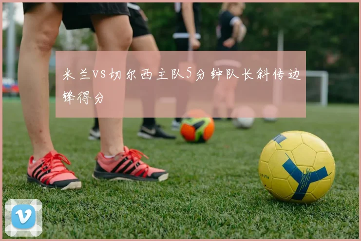 米兰vs切尔西主队5分钟队长斜传边锋得分