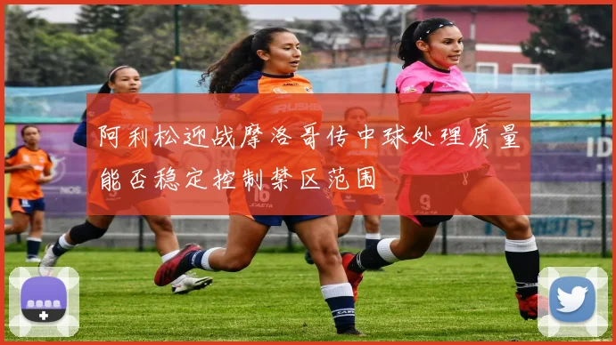 阿利松迎战摩洛哥传中球处理质量能否稳定控制禁区范围