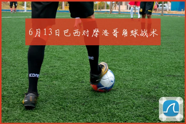 6月13日巴西对摩洛哥角球战术