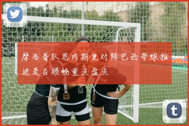 摩洛哥队恩内斯里对阵巴西带球推进是否顺畅重点盘点