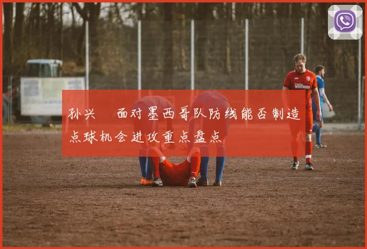 孙兴慜面对墨西哥队防线能否制造点球机会进攻重点盘点